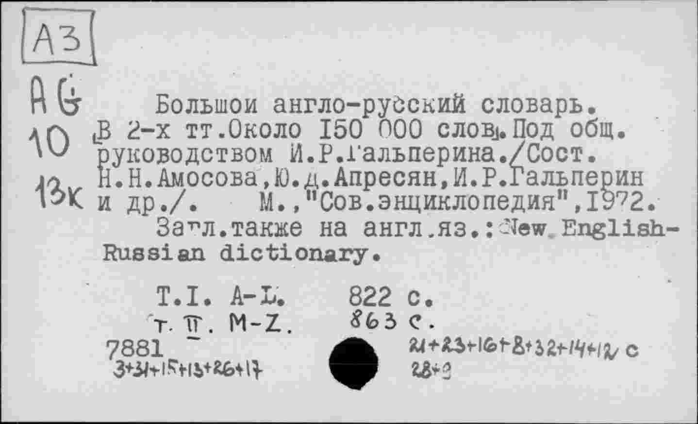 ﻿A3
h G Большой англо-русский словарь.
Аґ\ (В 2-х тт.Около 150 000 слов.1. Под общ.
руководством И.Р.і’альперина./Сост.
ja H.Н.Амосова,Ю.д.Апресян,И.Р.Гальперин
»ЭК и др./. М.Сов.энциклопедия",19^2.
За71 л.также на англ ,яз. : -lew English-
Russian dictionary.
T.I. A-L.
rT. -ЇГ. M-Z. 7881 ~
822
c.
e.
U+2